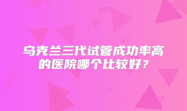 乌克兰三代试管成功率高的医院哪个比较好？