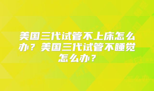 美国三代试管不上床怎么办？美国三代试管不睡觉怎么办？