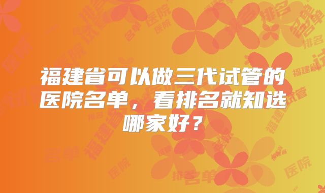 福建省可以做三代试管的医院名单，看排名就知选哪家好？