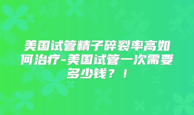 美国试管精子碎裂率高如何治疗-美国试管一次需要多少钱？！