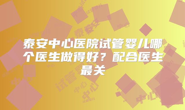 泰安中心医院试管婴儿哪个医生做得好？配合医生最关