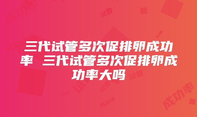 三代试管多次促排卵成功率 三代试管多次促排卵成功率大吗