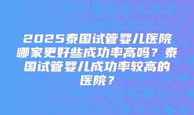 2025泰国试管婴儿医院哪家更好些成功率高吗？泰国试管婴儿成功率较高的医院？
