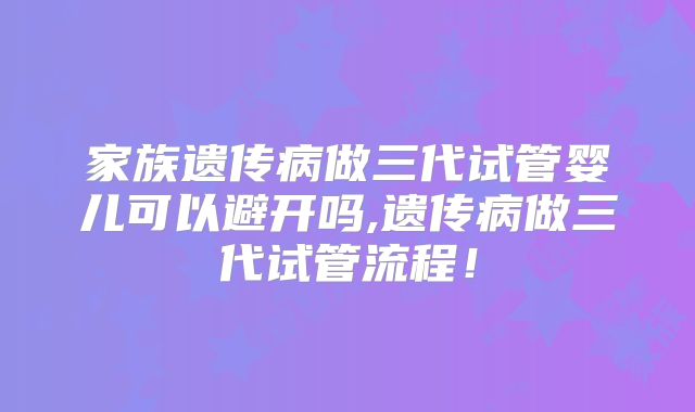 家族遗传病做三代试管婴儿可以避开吗,遗传病做三代试管流程!