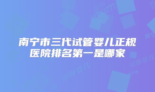 南宁市三代试管婴儿正规医院排名第一是哪家
