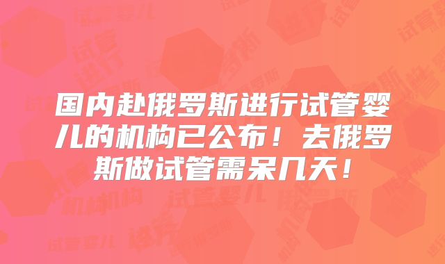 国内赴俄罗斯进行试管婴儿的机构已公布！去俄罗斯做试管需呆几天！
