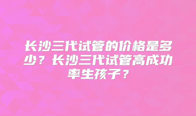 长沙三代试管的价格是多少？长沙三代试管高成功率生孩子？