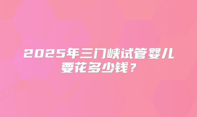 2025年三门峡试管婴儿要花多少钱?