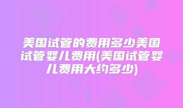 美国试管的费用多少美国试管婴儿费用(美国试管婴儿费用大约多少)