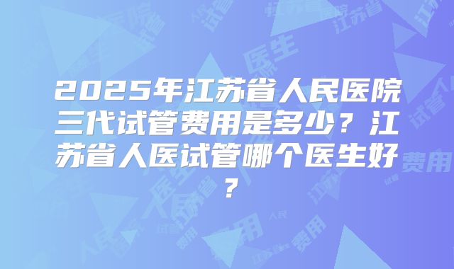 2025年江苏省人民医院三代试管费用是多少？江苏省人医试管哪个医生好？