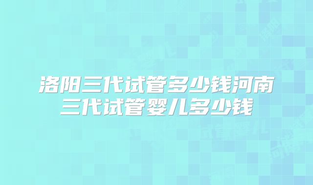 洛阳三代试管多少钱河南三代试管婴儿多少钱