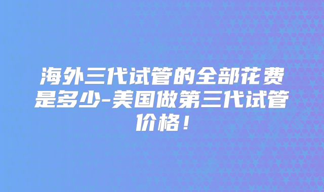 海外三代试管的全部花费是多少-美国做第三代试管价格！