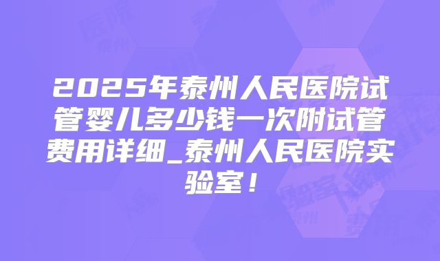 2025年泰州人民医院试管婴儿多少钱一次附试管费用详细_泰州人民医院实验室！