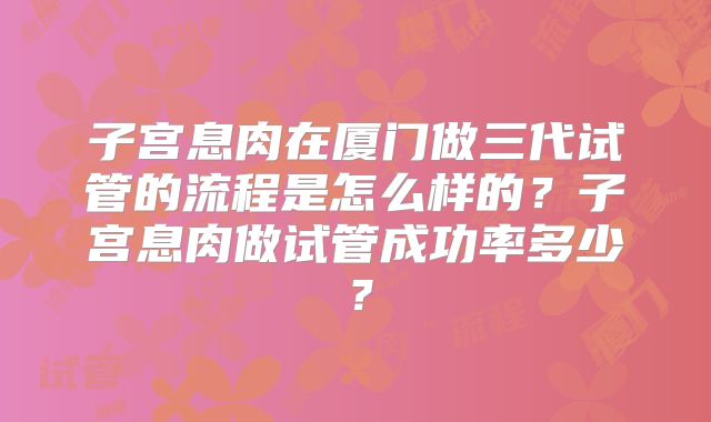 子宫息肉在厦门做三代试管的流程是怎么样的？子宫息肉做试管成功率多少？