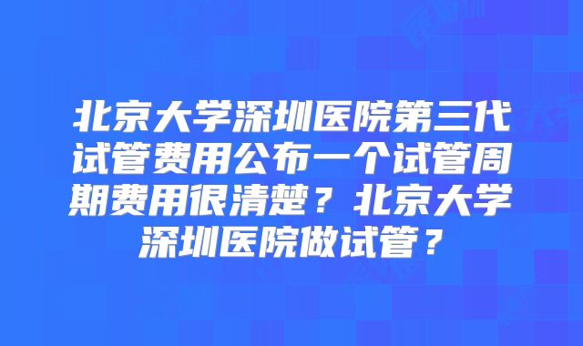 北京大学深圳医院第三代试管费用公布一个试管周期费用很清楚?北京大学深圳医院做试管?