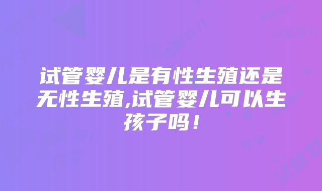 试管婴儿是有性生殖还是无性生殖,试管婴儿可以生孩子吗!