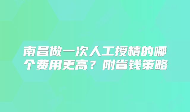 南昌做一次人工授精的哪个费用更高?附省钱策略