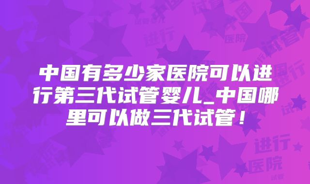 中国有多少家医院可以进行第三代试管婴儿_中国哪里可以做三代试管！
