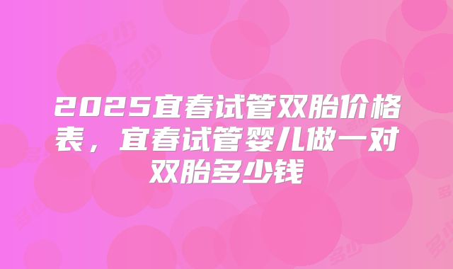 2025宜春试管双胎价格表，宜春试管婴儿做一对双胎多少钱