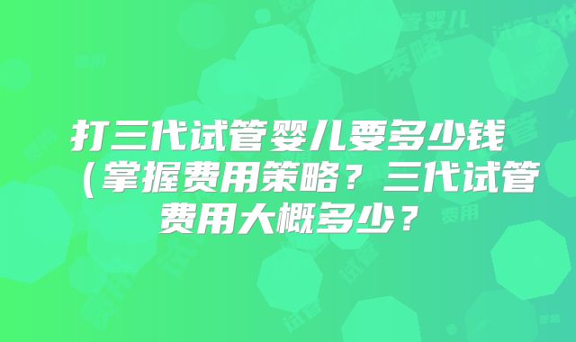 打三代试管婴儿要多少钱（掌握费用策略？三代试管费用大概多少？