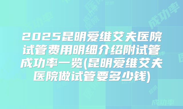 2025昆明爱维艾夫医院试管费用明细介绍附试管成功率一览(昆明爱维艾夫医院做试管要多少钱)