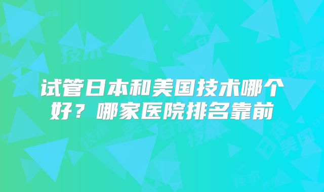 试管日本和美国技术哪个好？哪家医院排名靠前