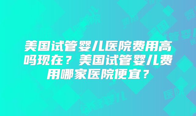 美国试管婴儿医院费用高吗现在？美国试管婴儿费用哪家医院便宜？
