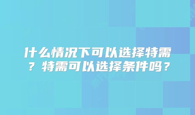 什么情况下可以选择特需？特需可以选择条件吗？