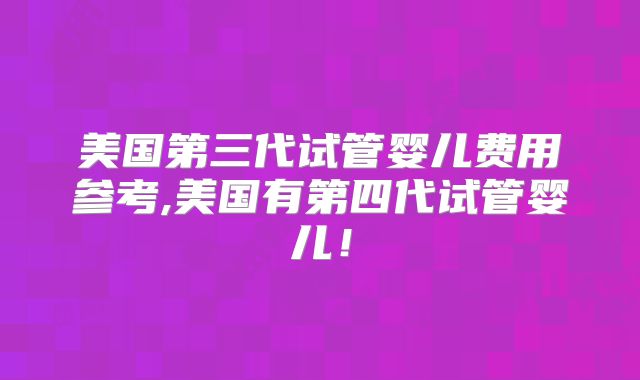 美国第三代试管婴儿费用参考,美国有第四代试管婴儿！