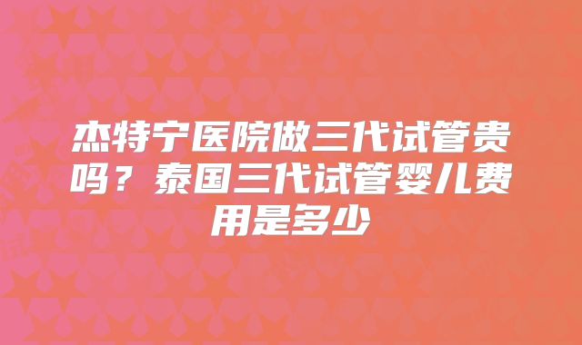 杰特宁医院做三代试管贵吗？泰国三代试管婴儿费用是多少