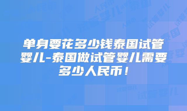 单身要花多少钱泰国试管婴儿-泰国做试管婴儿需要多少人民币!