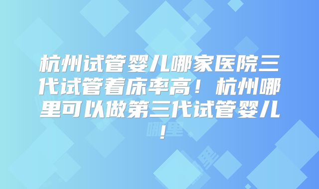 杭州试管婴儿哪家医院三代试管着床率高！杭州哪里可以做第三代试管婴儿！