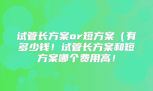 试管长方案or短方案（有多少钱！试管长方案和短方案哪个费用高！