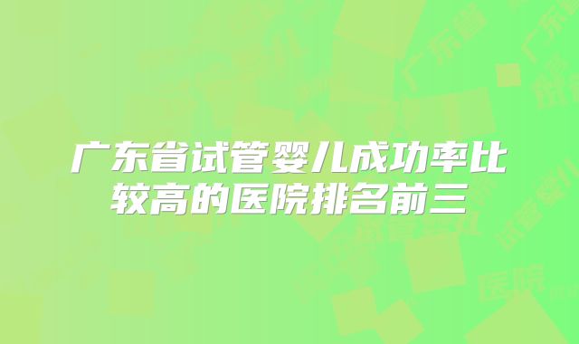 广东省试管婴儿成功率比较高的医院排名前三