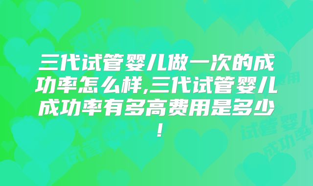 三代试管婴儿做一次的成功率怎么样,三代试管婴儿成功率有多高费用是多少！