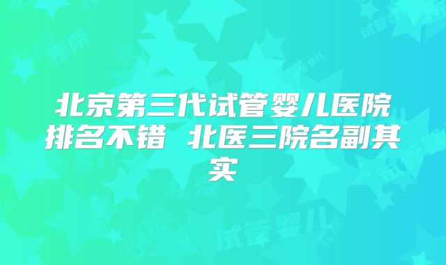 北京第三代试管婴儿医院排名不错 北医三院名副其实