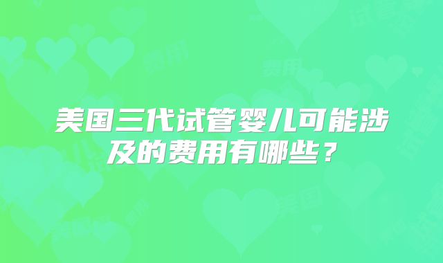 美国三代试管婴儿可能涉及的费用有哪些?