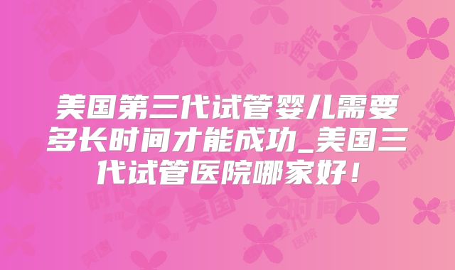 美国第三代试管婴儿需要多长时间才能成功_美国三代试管医院哪家好！