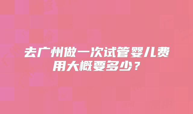 去广州做一次试管婴儿费用大概要多少？