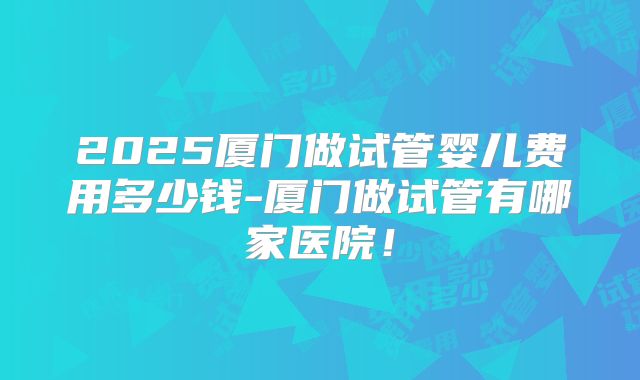 2025厦门做试管婴儿费用多少钱-厦门做试管有哪家医院！