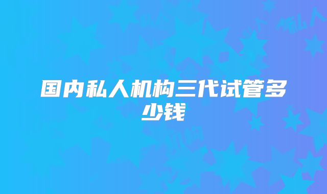 国内私人机构三代试管多少钱