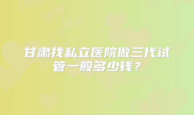 甘肃找私立医院做三代试管一般多少钱?