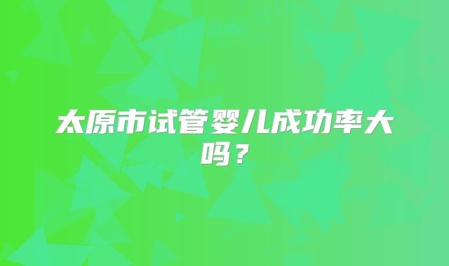 太原市试管婴儿成功率大吗？