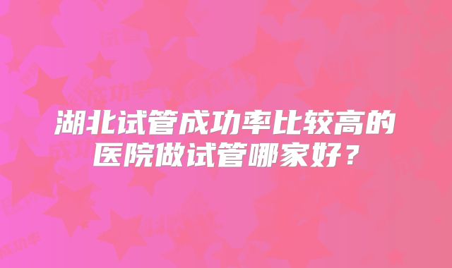 湖北试管成功率比较高的医院做试管哪家好?