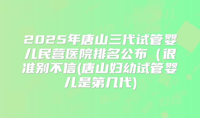 2025年唐山三代试管婴儿民营医院排名公布（很准别不信(唐山妇幼试管婴儿是第几代)