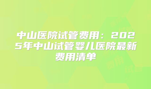 中山医院试管费用：2025年中山试管婴儿医院最新费用清单
