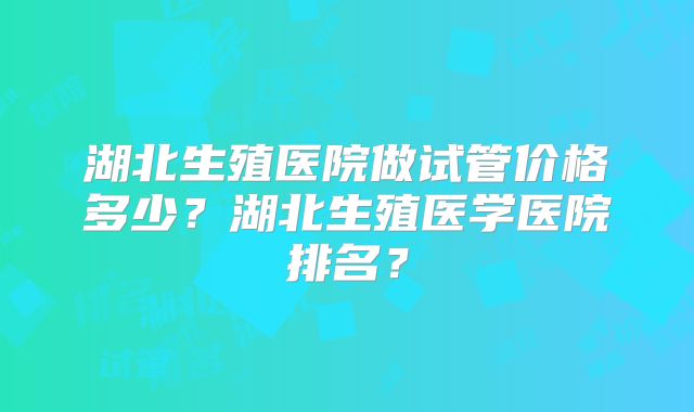 湖北生殖医院做试管价格多少？湖北生殖医学医院排名？
