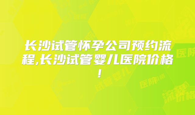 长沙试管怀孕公司预约流程,长沙试管婴儿医院价格！