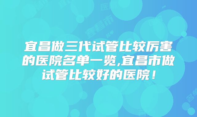 宜昌做三代试管比较厉害的医院名单一览,宜昌市做试管比较好的医院！