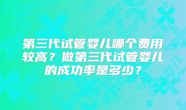 第三代试管婴儿哪个费用较高？做第三代试管婴儿的成功率是多少？